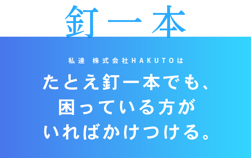 私達HAKUTOのモットーは、たとえ釘一本でも、困っている方がいればかけつける。